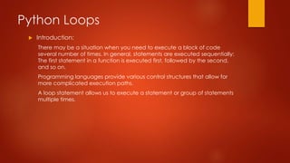 Python Loops 
 Introduction: 
There may be a situation when you need to execute a block of code 
several number of times. In general, statements are executed sequentially: 
The first statement in a function is executed first, followed by the second, 
and so on. 
Programming languages provide various control structures that allow for 
more complicated execution paths. 
A loop statement allows us to execute a statement or group of statements 
multiple times. 
 