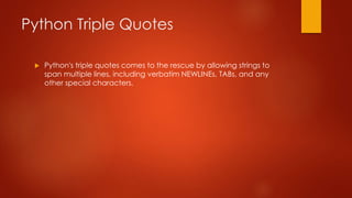 Python Triple Quotes 
 Python's triple quotes comes to the rescue by allowing strings to 
span multiple lines, including verbatim NEWLINEs, TABs, and any 
other special characters. 
 