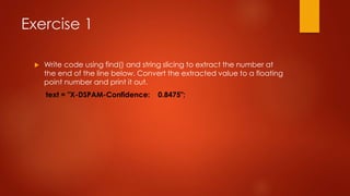 Exercise 1 
 Write code using find() and string slicing to extract the number at 
the end of the line below. Convert the extracted value to a floating 
point number and print it out. 
text = "X-DSPAM-Confidence: 0.8475"; 
 