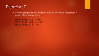 Exercise 2 
 Given a string and a non-negative int n, return a larger string that is n 
copies of the original string. 
string_times('Hi', 2) → 'HiHi' 
string_times('Hi', 3) → 'HiHiHi' 
string_times('Hi', 1) → 'Hi' 
 
