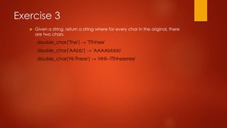 Exercise 3 
 Given a string, return a string where for every char in the original, there 
are two chars. 
double_char('The') → 'TThhee' 
double_char('AAbb') → 'AAAAbbbb' 
double_char('Hi-There') → 'HHii--TThheerree' 
 
