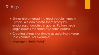 Strings 
 Strings are amongst the most popular types in 
Python. We can create them simply by 
enclosing characters in quotes. Python treats 
single quotes the same as double quotes. 
 Creating strings is as simple as assigning a value 
to a variable. For example: 
message = “Hello World” 
 