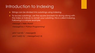 Introduction to Indexing 
 Strings can be divided into substrings using indexing. 
 To access substrings, use the square brackets for slicing along with 
the index or indices to obtain your substring, this is called Indexing. 
Following is a simple example: 
message = 'Hello World!' 
messageTwo = "Python Programming" 
print "var1[0]: ", message[0] 
print "var2[1:5]: ", messageTwo[1:5] 
 