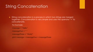 String Concatenation 
 String concatenation is a process in which two strings are merged 
together. Concatenation is very simple and uses the operator ‘+’ to 
concatenate. 
For Example: 
message = “Hello” 
messageTwo = “ “ 
messageThree = “World” 
print message + messageTwo + messageThree 
 