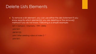 Delete Lists Elements 
 To remove a list element, you can use either the del statement if you 
know exactly which element(s) you are deleting or the remove() 
method if you do not know. Following is a simple example: 
list1 = ['physics', 'chemistry', 1997, 2000]; 
print list1; 
del list1[2]; 
print "After deleting value at index 2 : " 
print list1; 
 