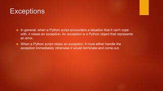 Exceptions 
 In general, when a Python script encounters a situation that it can't cope 
with, it raises an exception. An exception is a Python object that represents 
an error. 
 When a Python script raises an exception, it must either handle the 
exception immediately otherwise it would terminate and come out. 
 
