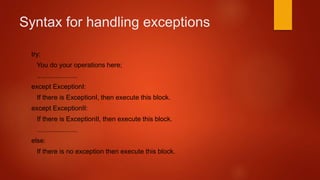 Syntax for handling exceptions 
try: 
You do your operations here; 
...................... 
except ExceptionI: 
If there is ExceptionI, then execute this block. 
except ExceptionII: 
If there is ExceptionII, then execute this block. 
...................... 
else: 
If there is no exception then execute this block. 
 