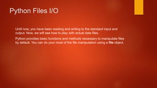 Python Files I/O 
Until now, you have been reading and writing to the standard input and 
output. Now, we will see how to play with actual data files. 
Python provides basic functions and methods necessary to manipulate files 
by default. You can do your most of the file manipulation using a file object. 
 