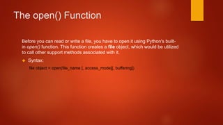 The open() Function 
Before you can read or write a file, you have to open it using Python's built-in 
open() function. This function creates a file object, which would be utilized 
to call other support methods associated with it. 
 Syntax: 
file object = open(file_name [, access_mode][, buffering]) 
 