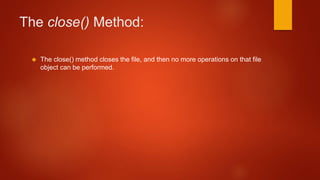 The close() Method: 
 The close() method closes the file, and then no more operations on that file 
object can be performed. 
 