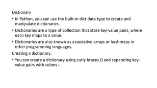 Dictionary
• In Python, you can use the built-in dict data type to create and
manipulate dictionaries.
• Dictionaries are a type of collection that store key-value pairs, where
each key maps to a value.
• Dictionaries are also known as associative arrays or hashmaps in
other programming languages.
Creating a dictionary:
• You can create a dictionary using curly braces {} and separating key-
value pairs with colons :.
 