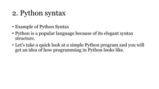 2. Python syntax
• Example of Python Syntax
• Python is a popular language because of its elegant syntax
structure.
• Let’s take a quick look at a simple Python program and you will
get an idea of how programming in Python looks like.
 