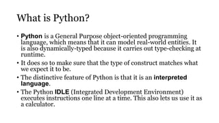 What is Python?
• Python is a General Purpose object-oriented programming
language, which means that it can model real-world entities. It
is also dynamically-typed because it carries out type-checking at
runtime.
• It does so to make sure that the type of construct matches what
we expect it to be.
• The distinctive feature of Python is that it is an interpreted
language.
• The Python IDLE (Integrated Development Environment)
executes instructions one line at a time. This also lets us use it as
a calculator.
 