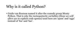 Why is it called Python?
• Guido van Rossum named it after the comedy group Monty
Python. That is why the metasyntactic variables (those we will
often use to explain code syntax) used here are ‘spam’ and ‘eggs’
instead of ‘foo’ and ‘bar’.
 