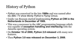 History of Python
• Python was conceived in the late 1980s and was named after
the BBC TV show Monty Python’s Flying Circus.
• Guido van Rossum started implementing Python at CWI in the
Netherlands in December of 1989.
• This was a successor to the ABC programming language which
was capable of exception handling and interfacing with the
Amoeba operating system.
• On October 16 of 2000, Python 2.0 released with many new
features.
• Then Python 3.0 was released on December 3, 2008.
 