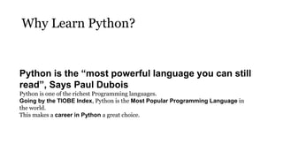 Why Learn Python?
Python is the “most powerful language you can still
read”, Says Paul Dubois
Python is one of the richest Programming languages.
Going by the TIOBE Index, Python is the Most Popular Programming Language in
the world.
This makes a career in Python a great choice.
 