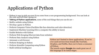 Applications of Python
• Python is easy to pick-up even if you come from a non-programming background. You can look at
the code and tell what’s going on.
• Talking of Python applications, some of the cool things that you can do are –
• Build a website using Python
• Develop a game in Python
• Perform Computer Vision (Facilities like face-detection and color-detection)
• Implement Machine Learning (Give a computer the ability to learn)
• Enable Robotics with Python
• Perform Web Scraping (Harvest data from websites)
• Perform Data Analysis using Python
• Automate a web browser
• Perform Scripting in Python
• Perform Scientific Computing using Python
• Build Artificial Intelligence
Python isn’t limited to these applications. If you’ve
ever used services from brands like YouTube,
Dropbox, and Netflix, then you’ve been a consumer
of Python.
The search-engine Google also made great use of
this language in its initial stages.
 