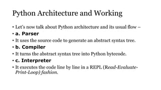 Python Architecture and Working
• Let’s now talk about Python architecture and its usual flow –
• a. Parser
• It uses the source code to generate an abstract syntax tree.
• b. Compiler
• It turns the abstract syntax tree into Python bytecode.
• c. Interpreter
• It executes the code line by line in a REPL (Read-Evaluate-
Print-Loop) fashion.
 