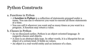 Python Constructs
a. Functions in Python
• A function in Python is a collection of statements grouped under a
name. You can use it whenever you want to execute all those statements
at a time.
• You can call it wherever you want and as many times as you want in a
program. A function may return a value.
b. Classes in Python
• As we discussed earlier, Python is an object-oriented language. It
supports classes and objects.
• A class is an abstract data type. In other words, it is a blueprint for an
object of a certain kind. It holds no values.
• An object is a real-world entity and an instance of a class.
 