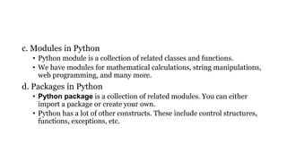 c. Modules in Python
• Python module is a collection of related classes and functions.
• We have modules for mathematical calculations, string manipulations,
web programming, and many more.
d. Packages in Python
• Python package is a collection of related modules. You can either
import a package or create your own.
• Python has a lot of other constructs. These include control structures,
functions, exceptions, etc.
 