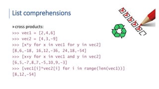 List comprehensions
»cross products:
>>> vec1 = [2,4,6]
>>> vec2 = [4,3,-9]
>>> [x*y for x in vec1 for y in vec2]
[8,6,-18, 16,12,-36, 24,18,-54]
>>> [x+y for x in vec1 and y in vec2]
[6,5,-7,8,7,-5,10,9,-3]
>>> [vec1[i]*vec2[i] for i in range(len(vec1))]
[8,12,-54]
 