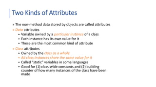 Two Kinds of Attributes
» The non-method data stored by objects are called attributes
» Data attributes
 Variable owned by a particular instance of a class
 Each instance has its own value for it
 These are the most common kind of attribute
» Class attributes
 Owned by the class as a whole
 All class instances share the same value for it
 Called “static” variables in some languages
 Good for (1) class-wide constants and (2) building
counter of how many instances of the class have been
made
 