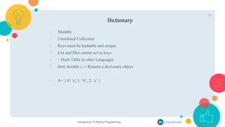 46
Dictionary
○ Mutable
○ Unordered Collection
○ Keys must be hashable and unique
○ List and Dict cannot act as keys
○ ~ Hash Table in other Languages
○ dict( iterable ) -> Returns a dictionary object
○ A= { 0: ‘a’,1: ‘b’, 2: ‘c’ }
Introduction To Python Programming /in/pcakhilnadh
 