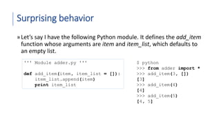 Surprising behavior
»Let’s say I have the following Python module. It defines the add_item
function whose arguments are item and item_list, which defaults to
an empty list.
''' Module adder.py '''
def add_item(item, item_list = []):
item_list.append(item)
print item_list
$ python
>>> from adder import *
>>> add_item(3, [])
[3]
>>> add_item(4)
[4]
>>> add_item(5)
[4, 5]
 