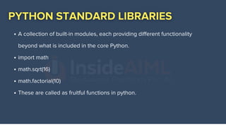 A collection of built-in modules, each providing different functionality
beyond what is included in the core Python.
import math
math.sqrt(16)
math.factorial(10)
These are called as fruitful functions in python.
 