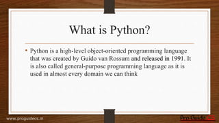 What is Python?
• Python is a high-level object-oriented programming language
that was created by Guido van Rossum and released in 1991. It
is also called general-purpose programming language as it is
used in almost every domain we can think
www.proguidecs.in
 