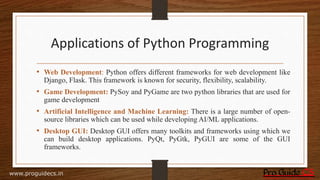 Applications of Python Programming
• Web Development: Python offers different frameworks for web development like
Django, Flask. This framework is known for security, flexibility, scalability.
• Game Development: PySoy and PyGame are two python libraries that are used for
game development
• Artificial Intelligence and Machine Learning: There is a large number of open-
source libraries which can be used while developing AI/ML applications.
• Desktop GUI: Desktop GUI offers many toolkits and frameworks using which we
can build desktop applications. PyQt, PyGtk, PyGUI are some of the GUI
frameworks.
www.proguidecs.in
 
