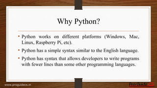 Why Python?
• Python works on different platforms (Windows, Mac,
Linux, Raspberry Pi, etc).
• Python has a simple syntax similar to the English language.
• Python has syntax that allows developers to write programs
with fewer lines than some other programming languages.
www.proguidecs.in
 