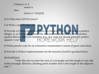 if len(xs) == 2:
return n
else:
return n + f(xs[2:])
(3.1) What does f(2112) return?
3.2) Write a specification of f.
4) Provide a Python implementation of a function first_N that takes a positive
integer, n, as its only argument. The function should print the first n perfect
squares that are not even numbers. E.g., if n were 2 it should print the perfect
squares 1 and 9.
5) Write pseudo code for an exhaustive enumeration variant of guess and check.
6) Provide a Python implementation for the function findSide specified below
def findSide():
"""asks the user to enter the area of a rectangle and the length of one side
of the rectangle. Returns a floating point number that is the length of the adjacent
side."""
 