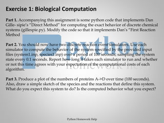 Exercise 1: Biological Computation
Part 1. Accompanying this assignment is some python code that implements Dan
Gille- sipie’s “Direct Method” for computing the exact behavior of discrete chemical
systems (gillespie.py). Modify the code so that it implements Dan’s “First Reaction
Method
Part 2. You should now have two discrete reaction event simulators. Use each
simulator to compute the behavior of the system specified by the provided input
files (system1.inp, species1.inp) over a period of 100 seconds, sampling the system
state every 0.1 seconds. Report how long it takes each simulator to run and whether
or not this time agrees with your expectation of the computational costs of each
algorithm.
Part 3. Produce a plot of the numbers of proteins A->D over time (100 seconds).
Also, draw a simple sketch of the species and the reactions that define this system.
What do you expect this system to do? Is the computed behavior what you expect?
Python Homework Help
 