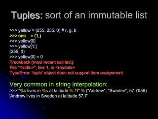 Tuples: sort of an immutable list
>>> yellow = (255, 255, 0) # r, g, b
>>> one = (1,)
>>> yellow[0]
>>> yellow[1:]
(255, 0)
>>> yellow[0] = 0
Traceback (most recent call last):
File "<stdin>", line 1, in <module>
TypeError: 'tuple' object does not support item assignment
Very common in string interpolation:
>>> "%s lives in %s at latitude %.1f" % ("Andrew", "Sweden", 57.7056)
'Andrew lives in Sweden at latitude 57.7'
 