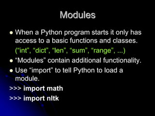 Modules
 When a Python program starts it only has
access to a basic functions and classes.
(“int”, “dict”, “len”, “sum”, “range”, ...)
 “Modules” contain additional functionality.
 Use “import” to tell Python to load a
module.
>>> import math
>>> import nltk
 
