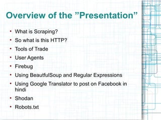 Overview of the ”Presentation”

    What is Scraping?

    So what is this HTTP?

    Tools of Trade

    User Agents

    Firebug

    Using BeautfulSoup and Regular Expressions

    Using Google Translator to post on Facebook in
    hindi

    Shodan

    Robots.txt
 