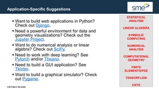 Application-Specific Suggestions
FOR PUBLIC RELEASE
▪ Want to build web applications in Python?
Check out Django.
▪ Need a powerful environment for data and
geometry visualizations? Check out the
Jupyter Project.
▪ Want to do numerical analysis or linear
algebra? Check out SciPy.
▪ Need to work with deep learning? See
Pytorch and/or Theano.
▪ Need to build a GUI application? See
Tkinter.
▪ Want to build a graphical simulator? Check
out Pygame.
STATISTICAL
ANALYSIS
LINEAR ALGEBRA
SYMBOLIC
COMPUTING
NUMERICAL
ANALYSIS
COMPUTATIONAL
GEOMETRY
FINITE
ELEMENTS/PDE
TENSORFLOW
CNTK
 