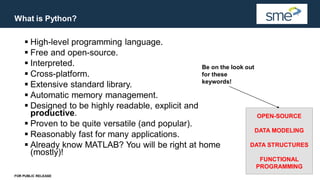 What is Python?
FOR PUBLIC RELEASE
▪ High-level programming language.
▪ Free and open-source.
▪ Interpreted.
▪ Cross-platform.
▪ Extensive standard library.
▪ Automatic memory management.
▪ Designed to be highly readable, explicit and
productive.
▪ Proven to be quite versatile (and popular).
▪ Reasonably fast for many applications.
▪ Already know MATLAB? You will be right at home
(mostly)!
OPEN-SOURCE
DATA MODELING
DATA STRUCTURES
FUNCTIONAL
PROGRAMMING
Be on the look out
for these
keywords!
 
