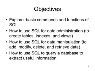 2
Objectives
• Explore basic commands and functions of
SQL
• How to use SQL for data administration (to
create tables, indexes, and views)
• How to use SQL for data manipulation (to
add, modify, delete, and retrieve data)
• How to use SQL to query a database to
extract useful information
 