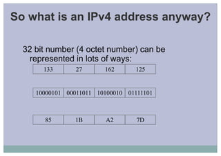 So what is an IPv4 address anyway?
32 bit number (4 octet number) can be
represented in lots of ways:
133 27 162 125
10000101 00011011 10100010 01111101
85 1B A2 7D
 
