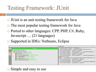 Testing Framework: JUnit
10
 JUnit is an unit testing framework for Java
 The most popular testing framework for Java
 Ported to other languages: CPP, PHP, C#, Ruby,
Javascript … (21 languages)
 Supported in IDEs: Netbeans, Eclipse
 Simple and easy to use
 