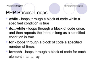 PHP Basics: Loops
 while - loops through a block of code while a
specified condition is true
 do...while - loops through a block of code once,
and then repeats the loop as long as a specified
condition is true
 for - loops through a block of code a specified
number of times
 foreach - loops through a block of code for each
element in an array
ProgrammerBlog.Net http://programmerblog.net/
 