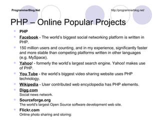 PHP – Online Popular Projects
 PHP
 Facebook - The world’s biggest social networking platform is written in
PHP.
 150 million users and counting, and in my experience, significantly faster
and more stable than competing platforms written in other languages
(e.g. MySpace).
 Yahoo! - formerly the world’s largest search engine. Yahoo! makes use
of PHP.
 You Tube - the world’s biggest video sharing website uses PHP
technology.
 Wikipedia - User contributed web encyclopedia has PHP elements.
 Digg.com
Social news network.
 Sourceforge.org
The world's largest Open Source software development web site.
 Flickr.com
Online photo sharing and storing:
ProgrammerBlog.Net http://programmerblog.net/
 