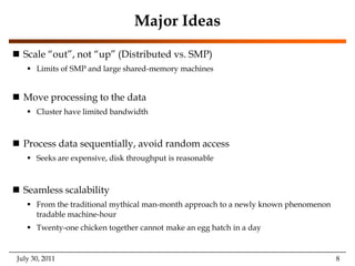 Major IdeasScale “out”, not “up” (Distributed vs. SMP) Limits of SMP and large shared-memory machinesMove processing to the dataCluster have limited bandwidthProcess data sequentially, avoid random accessSeeks are expensive, disk throughput is reasonableSeamless scalabilityFrom the traditional mythical man-month approach to a newly known phenomenon tradable machine-hourTwenty-one chicken together cannot make an egg hatch in a dayJuly 30, 2011