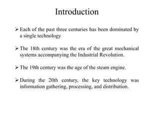 Introduction
➢Each of the past three centuries has been dominated by
a single technology
➢The 18th century was the era of the great mechanical
systems accompanying the Industrial Revolution.
➢The 19th century was the age of the steam engine.
➢During the 20th century, the key technology was
information gathering, processing, and distribution.
 