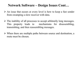 Network Software – Design Issues Cont…
➢ An issue that occurs at every level is how to keep a fast sender
from swamping a slow receiver with data.
➢ The inability of all processes to accept arbitrarily long messages.
This property leads to mechanisms for disassembling,
transmitting, and then reassembling messages.
➢ When there are multiple paths between source and destination, a
route must be chosen.
 