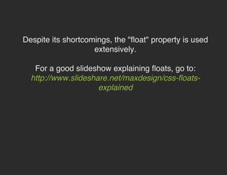Despite its shortcomings, the "float" property is used
extensively.
For a good slideshow explaining floats, go to:
http://www.slideshare.net/maxdesign/css-floats-explained

 