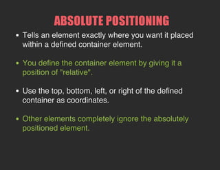 ABSOLUTE POSITIONING
Tells an element exactly where you want it placed within
a defined container element.
You define the container element by giving it a position
of "relative".
Use the top, bottom, left, or right of the defined container
as coordinates.
Other elements completely ignore the absolutely
positioned element.

 