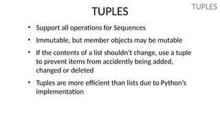 TUPLES
• Support all operations for Sequences
• Immutable, but member objects may be mutable
• If the contents of a list shouldn’t change, use a tuple
to prevent items from accidently being added,
changed or deleted
• Tuples are more efficient than lists due to Python’s
implementation
TUPLES
 